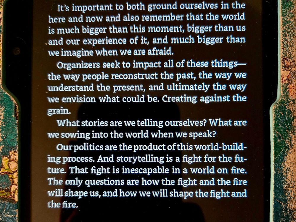 A picture of my well-loved kindle, displaying an excerpt from the book: “It’s important to both ground ourselves in the here and now and also remember that the world is much bigger than this moment, bigger than us and our experience of it, and much bigger than we imagine when we are afraid.
Organizers seek to impact all of these things—the way people reconstruct the past, the way we understand the present, and ultimately the way we envision what could be. Creating against the grain.
What stories are we telling ourselves? What are we sowing into the world when we speak?
Our politics are the product of this world-building process. And storytelling is a fight for the future. That fight is inescapable in a world on fire. The only questions are how the fight and the fire will shape us, and how we will shape the fight and the fire.”