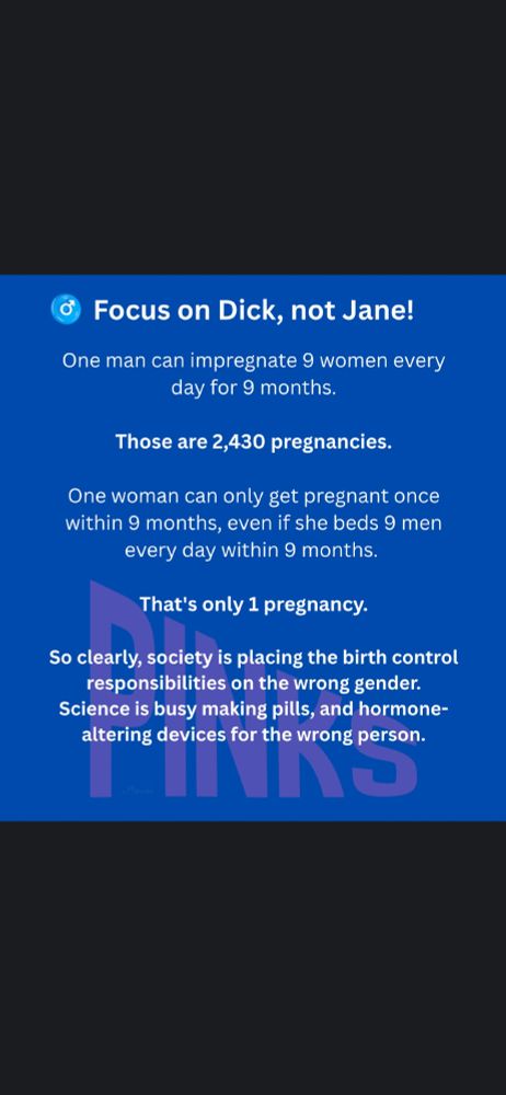 Text: "Focus on Dick, not Jane! One man can impregnate 9 women every day for 9 months. Those are 2,430 pregnancies. One woman can only get pregnant once within 9 months, even if she beds 9 men every day within 9 months. That's only 1 pregnancy. So clearly, society is placing the birth control responsibilities on the wrong gender. Science is busy making pills, and hormone-altering devices for the wrong person."