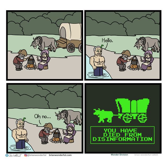 Two 19th century North American settlers sitting around a campfire next to a river, when RFK Jr. emerges from the water, shirtless, the brainworm ready and eager to spread its spores.

"Hello," says the accursed piece of beef jerky.

The male settlers looks at the stew pot, likely filled with the same rancid water that housed a Kennedy.

"Oh no..." the wretch says, realizing his mistake.

The final panel reads YOU HAVE DIED FROM DISINFORMATION in the style of an Oregon Trail loss message.