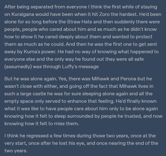 Tumblr screenshot of white text on a dark blue background reading: "After being separated from everyone I think the first while of staying on Kuraigana would have been when it hit Zoro the hardest. He'd been alone for so long before the Straw Hats and then suddenly there were people, people who cared about him and as much as he didn't know how to show it he cared deeply about them and wanted to protect them as much as he could. And then he was the first one to get sent away by Kuma's power. He had no way of knowing what happened to everyone else and the only way he found out they were all safe (assumedly) was through Luffy's message

But he was alone again. Yes, there was Mihawk and Perona but he wasn't close with either, and going off the fact that Mihawk lives in such a large castle he was for sure sleeping alone again and all the empty space only served to enhance that feeling. He'd finally known what it was like to have people care about him only to be alone again knowing how it felt to sleep surrounded by people he trusted, and now knowing how it felt to miss them.

I think he regressed a few times during those two years, once at the very start, once after he lost his eye, and once nearing the end of the two years. "