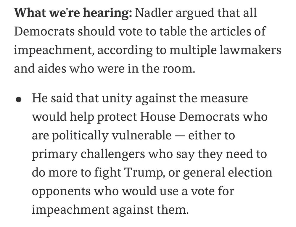 What we're hearing: Nadler argued that all Democrats should vote to table the articles of impeachment, according to multiple lawmakers and aides who were in the room.
• He said that unity against the measure would help protect House Democrats who are politically vulnerable - either to primary challengers who say they need to do more to fight Trump, or general election opponents who would use a vote for impeachment against them.