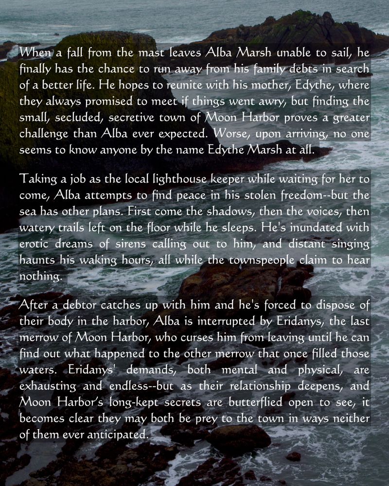 
When a fall from the mast leaves Alba Marsh unable to sail, he finally has the chance to run away from his family debts in search of a better life. He hopes to reunite with his mother, Edythe, where they always promised to meet if things went awry, but finding the small, secluded, secretive town of Moon Harbor proves a greater challenge than Alba ever expected. Worse, upon arriving, no one seems to know anyone by the name Edythe Marsh at all.

Taking a job as the local lighthouse keeper while waiting for her to come, Alba attempts to find peace in his stolen freedom--but the sea has other plans. First come the shadows, then the voices, then watery trails left on the floor while he sleeps. He's inundated with erotic dreams of sirens calling out to him, and distant singing haunts his waking hours, all while the townspeople claim to hear nothing.

After a debtor catches up with him and he's forced to dispose of their body in the harbor, Alba is interrupted by Eridanys, the last merrow of Moon Harbor, who curses him from leaving until he can find out what happened to the other merrow that once filled those waters. Eridanys' demands, both mental and physical, are exhausting and endless--but as their relationship deepens, and Moon Harbor’s long-kept secrets are butterflied open to see, it becomes clear they may both be prey to the town in ways neither of them ever anticipated.