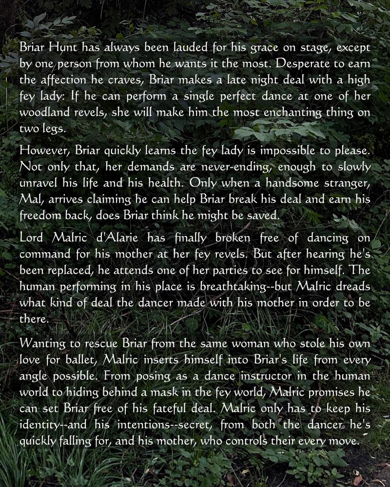 Briar Hunt has always been lauded for his grace on stage, except by one person from whom he wants it the most. Desperate to earn the affection he craves, Briar makes a late night deal with a high fey lady: If he can perform a single perfect dance at one of her woodland revels, she will make him the most enchanting thing on two legs.

However, Briar quickly learns the fey lady is impossible to please. Not only that, her demands are never-ending, enough to slowly unravel his life and his health. Only when a handsome stranger, Mal, arrives claiming he can help Briar break his deal and earn his freedom back, does Briar think he might be saved.


Lord Malric d'Alarie has finally broken free of dancing on command for his mother at her fey revels. But after hearing he's been replaced, he attends one of her parties to see for himself. The human performing in his place is breathtaking--but Malric dreads what kind of deal the dancer made with his mother in order to be there.

Wanting to rescue Briar from the same woman who stole his own love for ballet, Malric inserts himself into Briar's life from every angle possible. From posing as a dance instructor in the human world to hiding behind a mask in the fey world, Malric promises he can set Briar free of his fateful deal. Malric only has to keep his identity--and his intentions--secret, from both the dancer he's quickly falling for, and his mother, who controls their every move.