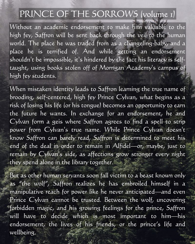 PRINCE OF THE SORROWS (volume 1)

Without an academic endorsement to make him valuable to the high fey, Saffron will be sent back through the veil to the human world. The place he was traded from as a changeling-baby,"and a place he is terrified of. And while getting an endorsement shouldn't be impossible, it's hindered by the fact his literacy is self-taught, using books stolen off of Morrígan Academy's campus of high fey students.

When mistaken identity leads to Saffron learning the true name of brooding, self-centered, high fey Prince Cylvan, what begins as a risk of losing his life (or his tongue) becomes an opportunity to earn the future he wants. In exchange for an endorsement, he and Cylvan form a geis where Saffron agrees to find a spell to strip power from Cylvan's true name. While Prince Cylvan, doesn't know Saffron can barely read, Saffron is determined to meet his end of the deal in order to remain in Alfidel-or, maybe, just to remain by Cylvan's side, as affections grow stronger every night they spend alone in the library together.

But as other human servants soon fall victim to a beast known only as "the wolf", Saffron realizes he has embroiled himself in a manipulative reach for power like he never anticipated-and even Prince Cylvan cannot be trusted. Between the wolf, uncovering forbidden magic, and his growing feelings for the prince, Saffron will have to decide which is most important to him-his endorsement, the lives of his friends, or the prince's life and wellbeing