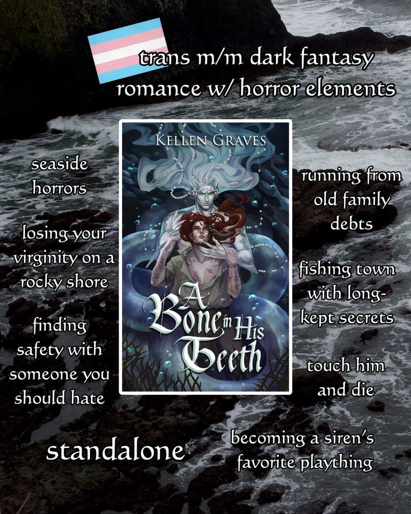 trope map for A BONE IN HIS TEETH, text reads:

trans m/m dark fantasy romance w/ horror elements
seaside horrors
losing your virginity on a rocky shore
finding safety with someone you should hate
running from old family debts
fishing town with long-kept secrets
touch him and die
standalone
becoming a siren's favorite plaything