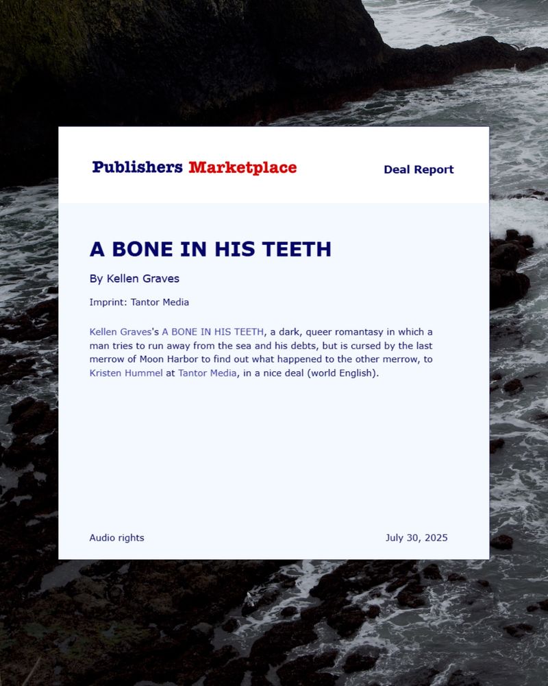 screenshot of a publishers marketplace announcement, text reads:

Publishers Marketplace
Deal Report
A BONE IN HIS TEETH
By Kellen Graves
Imprint: Tantor Media
Kellen Graves's A BONE IN HIS TEETH, a dark, queer romantasy in which a man tries to run away from the sea and his debts, but is cursed by the last merrow of Moon Harbor to find out what happened to the other merrow, to Kristen Hummel at Tantor Media, in a nice deal (world English).
Audio rights
July 30, 2025