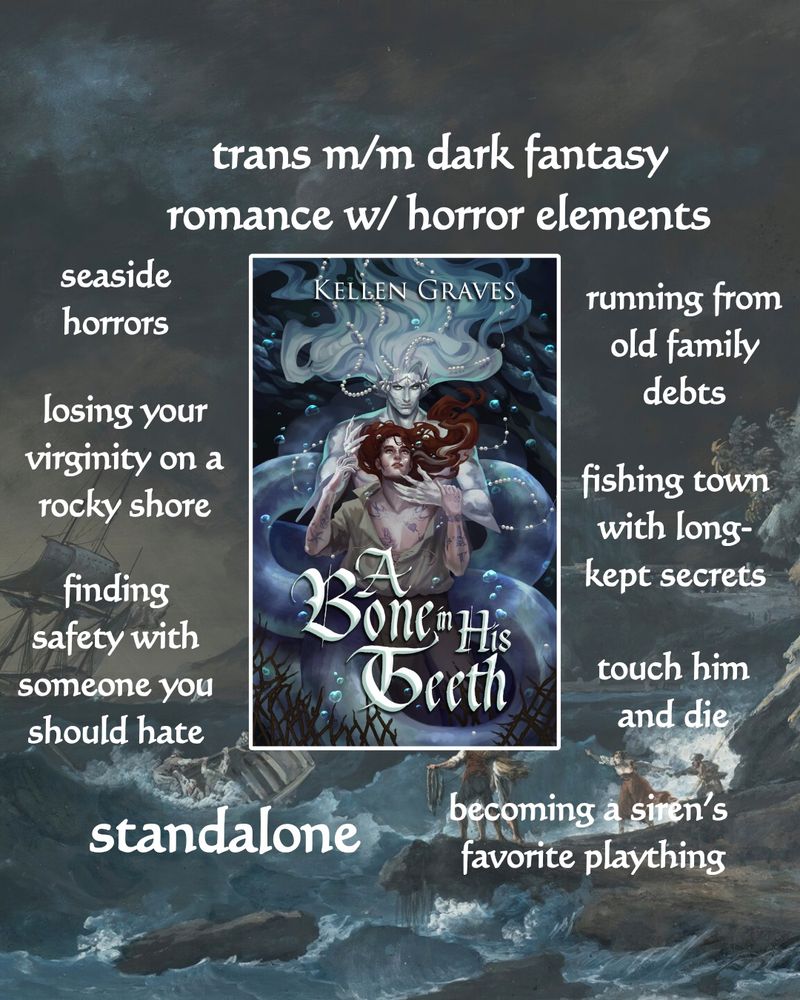 Trope map for A BONE IN HIS TEETH

trans m/m dark fantasy romance w/ horror elements
seaside horrors
losing your virginity on a rocky shore
finding safety with someone you should hate
running from old family debts
fishing town with long-kept secrets
touch him and die
standalone
becoming a siren's favorite plaything