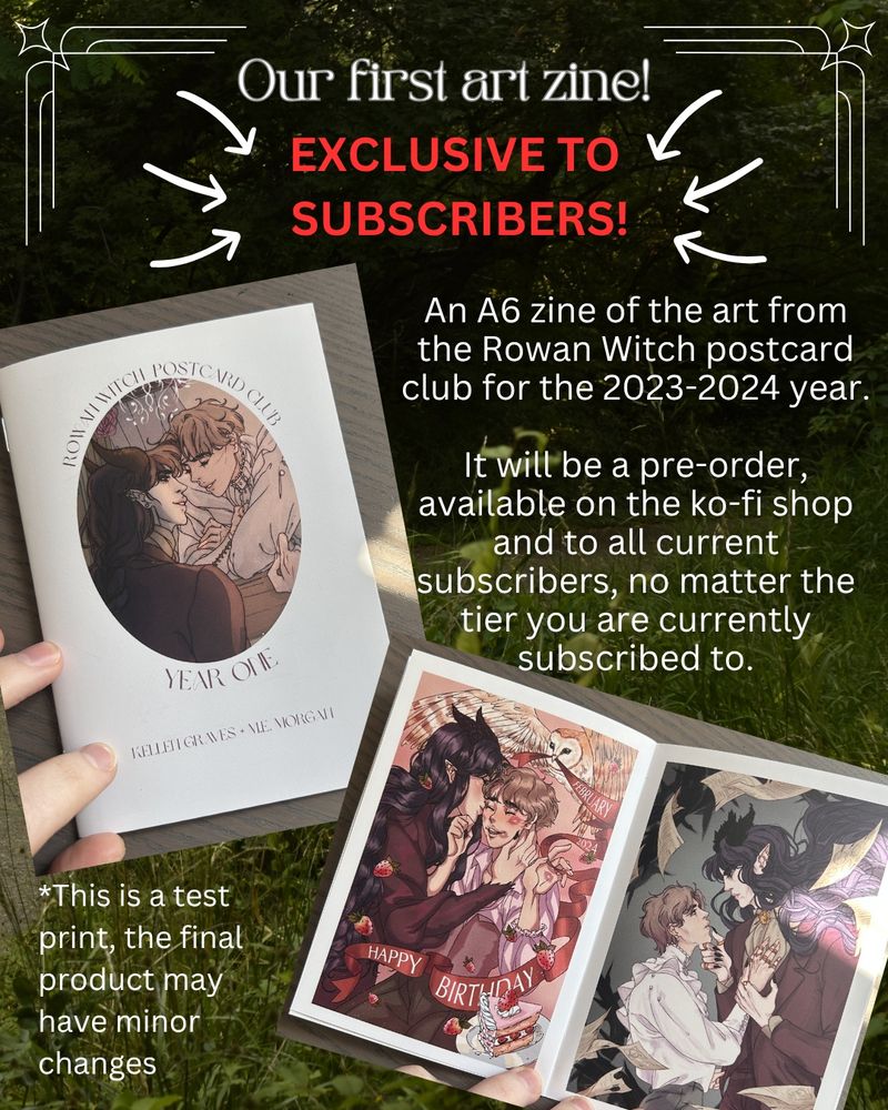 photo of an a6 art zine, the front cover on top and preview inside in the bottom right. Text reads:
Our first art zine!
EXCLUSIVE TO SUBSCRIBERS!
An A6 zine of the art from the Rowan Witch postcard club for the 2023-2024 year. It will be a pre-order, available on the ko-fi shop and to all current subscribers, no matter the tier you are currently subscribed to.
*This is a test print, the final product may have minor changes