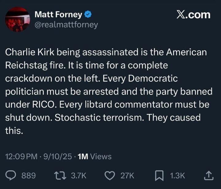 Image of X post from Matt Forney reading:
"Charlie Kirk being assassinated is the American Reichstag fire. It is time for a complete crackdown on the left. Every Democratic politician must be arrested and the party banned under RICO. Every libtard commentator must be shut down. Stochastic terrorism. The caused this.
