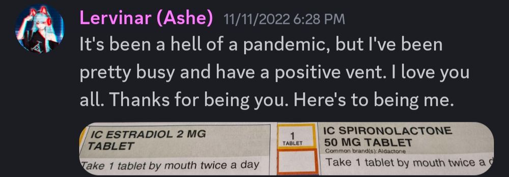 A discord post I made two years ago. It reads "It's been a hell of a pandemic, but I've been pretty busy and have a positive vent. I love you all. Thanks for being you. Here's to being me."

The picture in the post is of my then new prescriptions of Estradiol and Spironolactone.