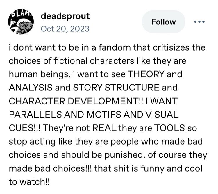 i dont want to be in a fandom that critisizes the choices of fictional characters like they are human beings. i want to see THEORY and ANALYSIS and STORY STRUCTURE and CHARACTER DEVELOPMENT!! I WANT PARALLELS AND MOTIFS AND VISUAL CUES!!! They're not REAL they are TOOLS so stop acting like they are people who made bad choices and should be punished. of course they made bad choices!!! that shit is funny and cool to watch!!