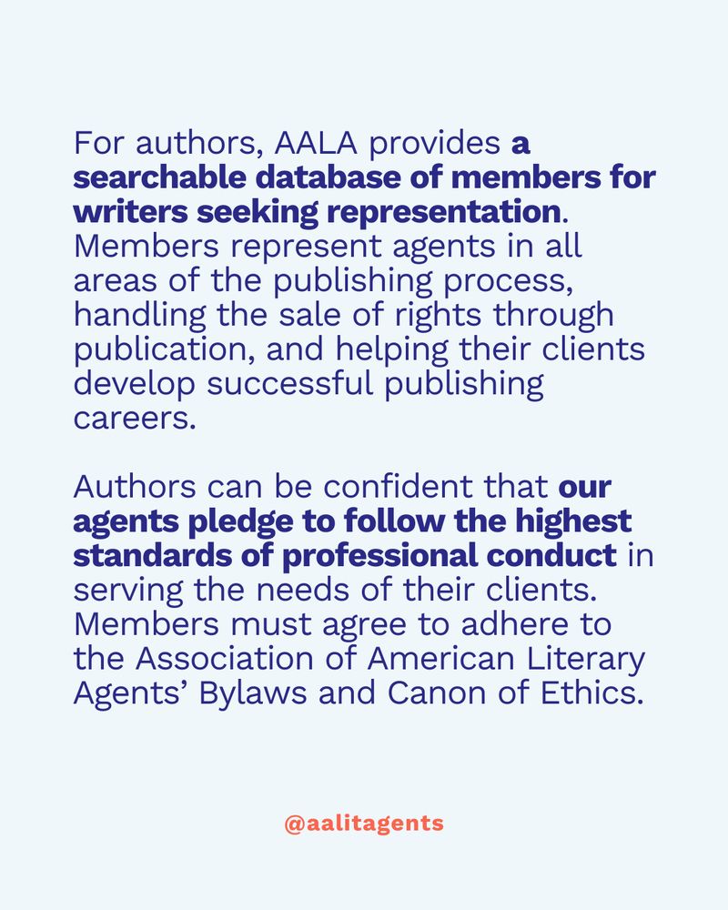 For authors, AALA provides a searchable database of members for writers seeking representation. Members represent agents in all areas of the publishing process, handling the sale of rights through publication, and helping their clients develop successful publishing careers.

Authors can be confident that our agents pledge to follow the highest standards of professional conduct in serving the needs of their clients. Members must agree to adhere to the Association of American Literary Agents’ Bylaws and Canon of Ethics.