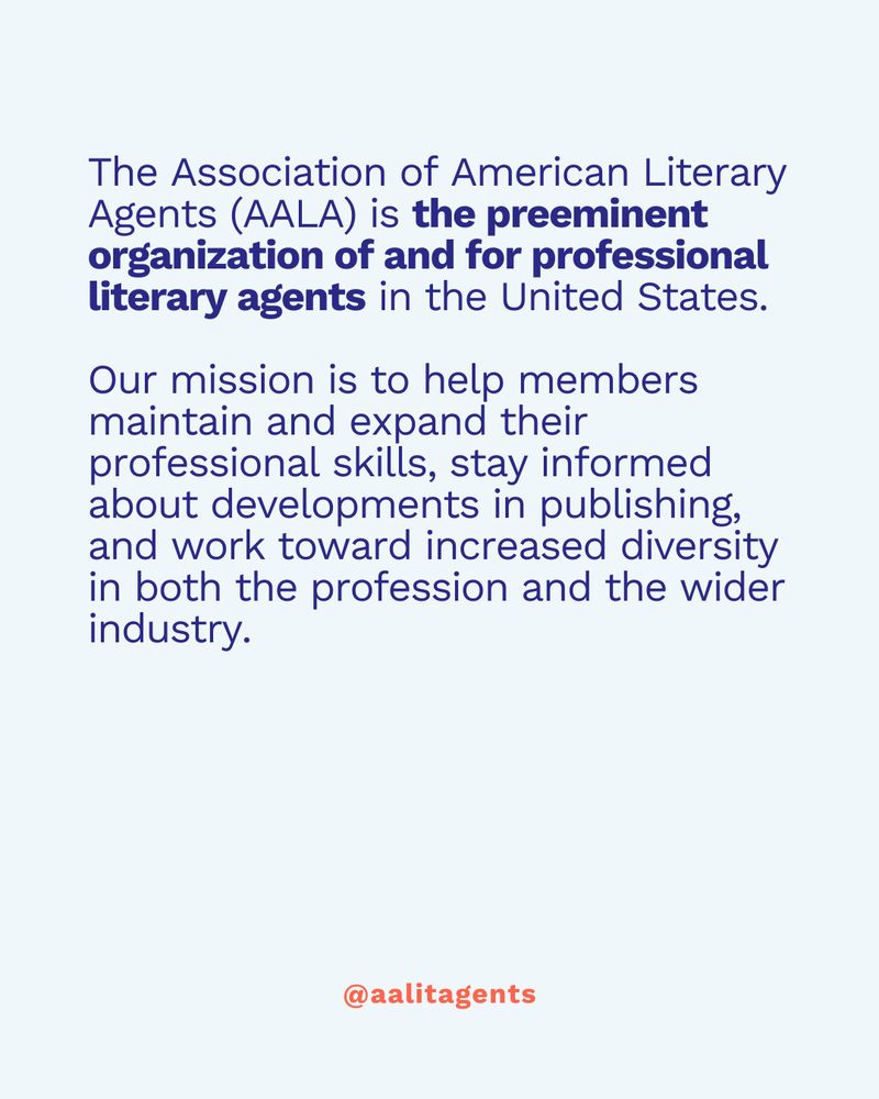The Association of American Literary Agents (AALA) is the preeminent organization of and for professional literary agents in the United States.

Our mission is to help members maintain and expand their professional skills, stay informed about developments in publishing, and work toward increased diversity in both the profession and the wider industry.