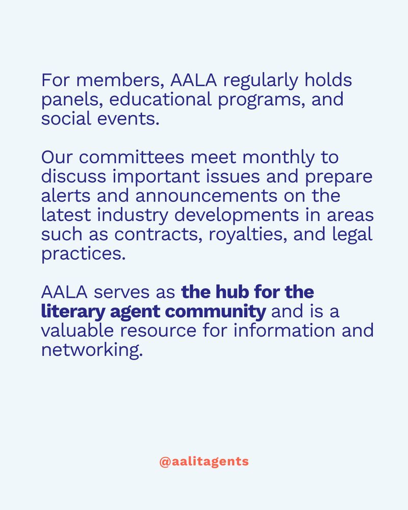 For members, AALA regularly holds panels, educational programs, and social events.

Our committees meet monthly to discuss important issues and prepare alerts and announcements on the latest industry developments in areas such as contracts, royalties, and legal practices.

AALA serves as the hub for the literary agent community and is a valuable resource for information and networking.