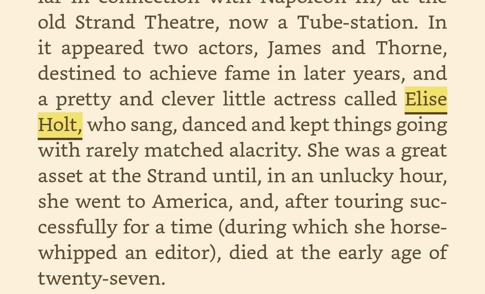 ) at the old Strand Theatre, now a Tube-station. In it appeared two actors, James and Thorne, destined to achieve fame in later years, and a pretty and clever little actress called Elise Holt, who sang, danced and kept things going with rarely matched alacrity. She was a great asset at the Strand until, in an unlucky hour, she went to America, and, after touring successfully for a time (during which she horsewhipped an editor), died at the early age of twenty-seven.