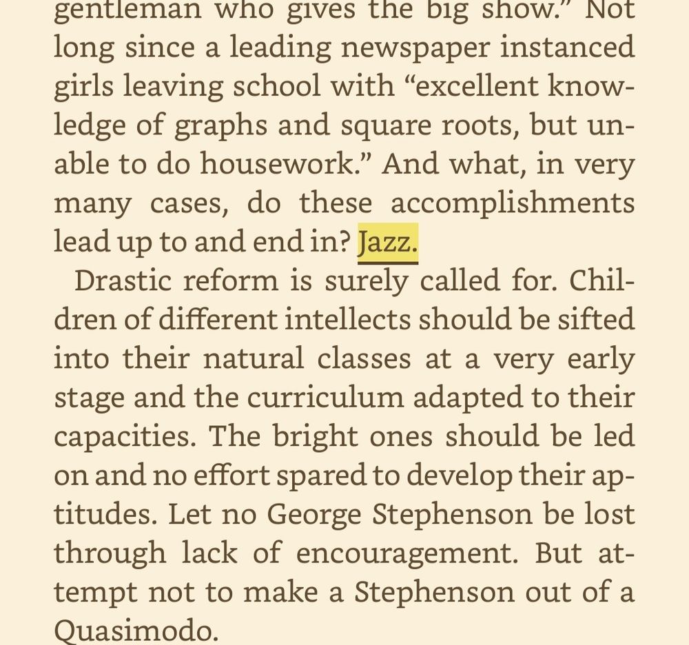 Not long since a leading newspaper instanced girls leaving school with “excellent knowledge of graphs and square roots, but unable to do housework.” And what, in very many cases, do these accomplishments lead up to and end in? Jazz. Drastic reform is surely called for. Children of different intellects should be sifted into their natural classes at a very early stage and the curriculum adapted to their capacities. The bright ones should be led on and no effort spared to develop their aptitudes. Let no George Stephenson be lost through lack of encouragement. But attempt not to make a Stephenson out of a Quasimodo.