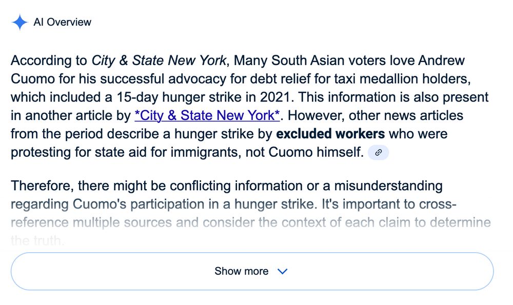 A screenshot showing a Google search AI summary that no one asked for that says:
"Al Overview:

According to City & State New York, Many South Asian voters love Andrew Cuomo for his successful advocacy for debt relief for taxi medallion holders, which included a 15-day hunger strike in 2021. This information is also present in another article by *City & State New York*. However, other news articles from the period describe a hunger strike by excluded workers who were protesting for state aid for immigrants, not Cuomo himself.
Therefore, there might be conflicting information or a misunderstanding regarding Cuomo's participation in a hunger strike. It's important to cross-reference multiple sources and consider the context of each claim to determine..." The text fades out before a "Show More" button gives the ability to read more text that doesn't make sense or possess any factual data.

Bye bye, love you!