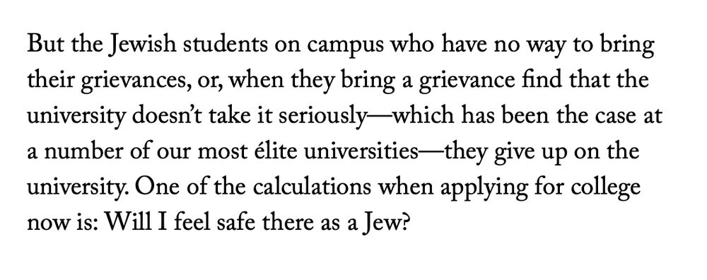 An excerpt from the originally mentioned New Yorker Interview with Deborah Lipstadt:

"But the Jewish students on campus who have no way to bring their grievances, or, when they bring a grievance find that the university doesn't take it seriously-which has been the case at a number of our most élite universities— they give up on the university. One of the calculations when applying for college now is: Will I feel safe there as a Jew?"