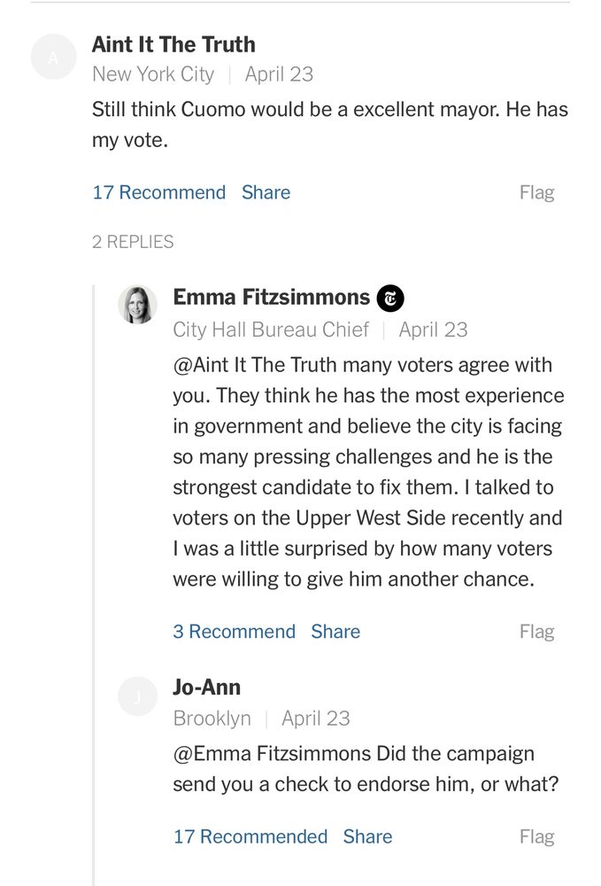 Another comment from the article comes from "Aint It The Truth" reading "Still think Cuomo would be a excellent mayor. He has my vote."

In response to that comment, Emma Fitzsimmons responds with "@Aint It The Truth many voters agree with you. They think he has the most experience in government and believe the city is facing so many pressing challenges and he is the strongest candidate to fix them. I talked to voters on the Upper West Side recently and I was a little surprised by how many voters were willing to give him another chance." 

Under Emma's comment was a response by "Jo-ann" who picked up on Emma's reinforcement with a response that reads: "@Emma Fitzsimmons Did the campaign send you a check to endorse him, or what?"

Original NYT Article: https://www.nytimes.com/2025/04/23/nyregion/cuomo-mayor-campaign-strategy.html