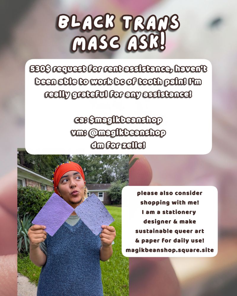 photo of me holding two sheets of purple toned seed paper over a pic of me holding a flower sprig. text is above and beside my picture. text reads: 'BLACK TRANS MASC ASK!
530$ request for rent assistance, haven't been able to work be of tooth pain! I'm really grateful for any assistance!
ca: Smagikbeanshop
vm: @magikbeanshop
dm for zelle!

please also consider shopping with me! I am a stationery designer & make sustainable queer art & paper for daily use! magikbeanshop.square.site'.