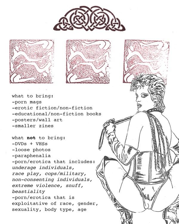 a poster that has some sexually suggestive linework and a suggestive sketch of a domme with a flogger that reads: WHAT TO BRING:
Porn magazines
Erotic fiction/non-fiction
Educational/Non-fiction books
Posters/Wall art
Smaller zines

WHAT NOT TO BRING:
DVDs
VHSs
Loose pictures
Paraphenalia
Porn/Erotica that includes: underage individuals, race play, cops/military, non-consenting individuals, extreme violence, snuff, beastiality 
Porn/Erotica that is exploitative of race, gender, sexuality, body type, age