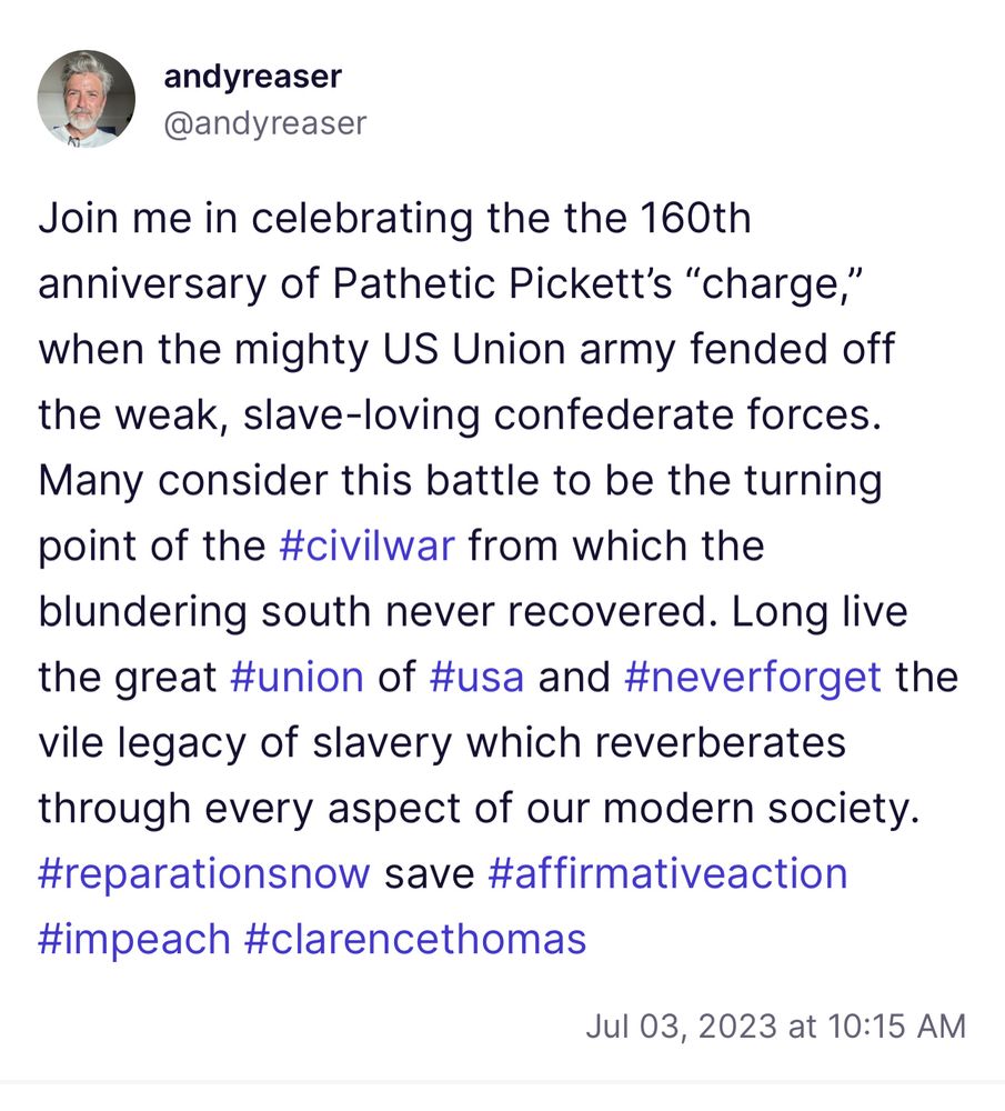 Screenshot from truth social that reads: Join me in celebrating the the 160th anniversary of Pathetic Pickett’s “charge,” when the mighty US Union army fended off the weak, slave-loving confederate forces. Many consider this battle to be the turning point of the #civilwar from which the blundering south never recovered. Long live the great #union of #usa and #neverforget the vile legacy of slavery which reverberates through every aspect of our modern society. #reparationsnow save #affirmativeaction #impeach #clarencethomas 