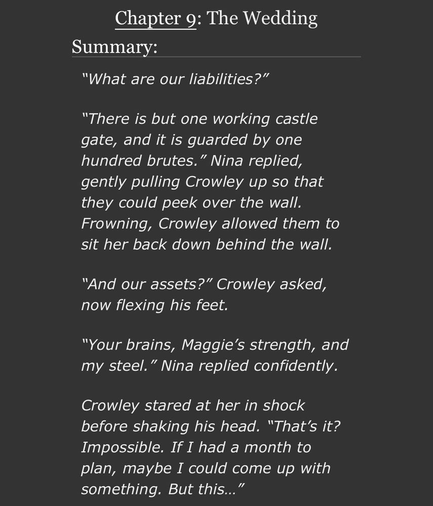 Chapter 9: The Wedding

Summary:

“What are our liabilities?”

“There is but one working castle gate, and it is guarded by one hundred brutes.” Nina replied, gently pulling Crowley up so that they could peek over the wall. Frowning, Crowley allowed them to sit her back down behind the wall.

“And our assets?” Crowley asked, now flexing his feet.

“Your brains, Maggie’s strength, and my steel.” Nina replied confidently.

Crowley stared at her in shock before shaking his head. “That’s it? Impossible. If I had a month to plan, maybe I could come up with something. But this…”