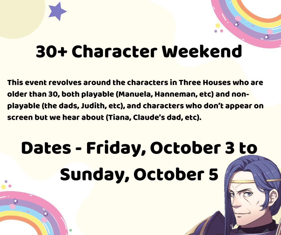 30+ Character Weekend

This event revolves around the characters in Three Houses who are older than 30, both playable (Manuela, Hanneman, etc) and non-playable (the dads, Judith, etc), and characters who don’t appear on screen but we hear about (Tiana, Claude’s dad, etc).

Dates - Friday, October 3 to Sunday, October 5

In the bottom right corner, Erwin Gloucester is peaking out his head.
