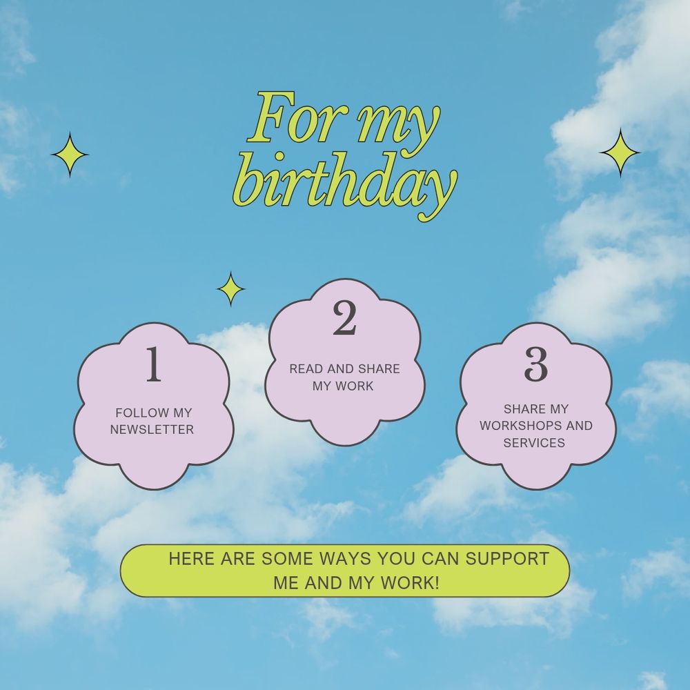 A blue sky cloudy graphic with yellow stars on either side. In Italic yellow text, it says For my birthday. Below are three pink graphic clouds. The first has a 1 and says Follow my newsletter. The second says 2, Read and Share my work. The third says 3, share my workshops and services. Below that is a yellow bar with bold black text that says Here are some ways you can support my work!