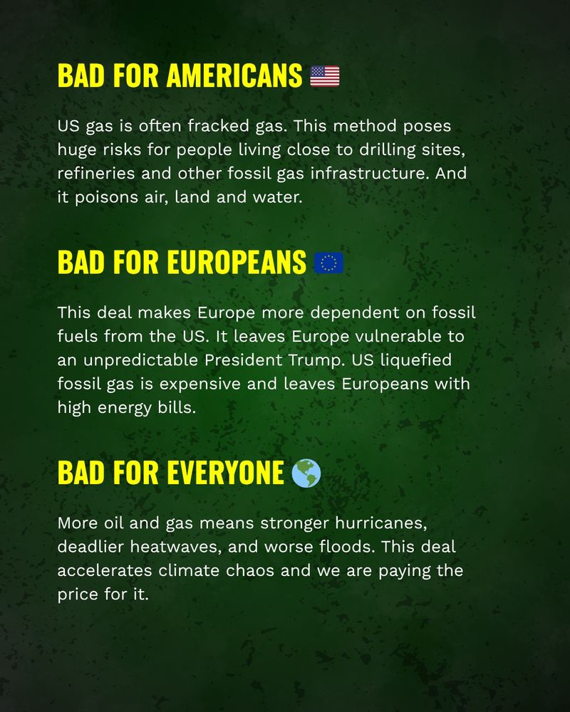 Bad for Americans
US gas is often fracked gas. This method poses huge risks for people living close to drilling sites, refineries and other fossil gas infrastructure. And it poisons air, land and water. 

Bad for Europeans
This deal makes Europe more dependent on fossil fuels from the US. It leaves Europe vulnerable to an unpredictable President Trump. US liquefied fossil gas is expensive and leaves Europeans with high energy bills.

Bad for everyone
More oil and gas means stronger hurricanes, deadlier heatwaves, and worse floods. This deal accelerates climate chaos and we are paying the price for it.