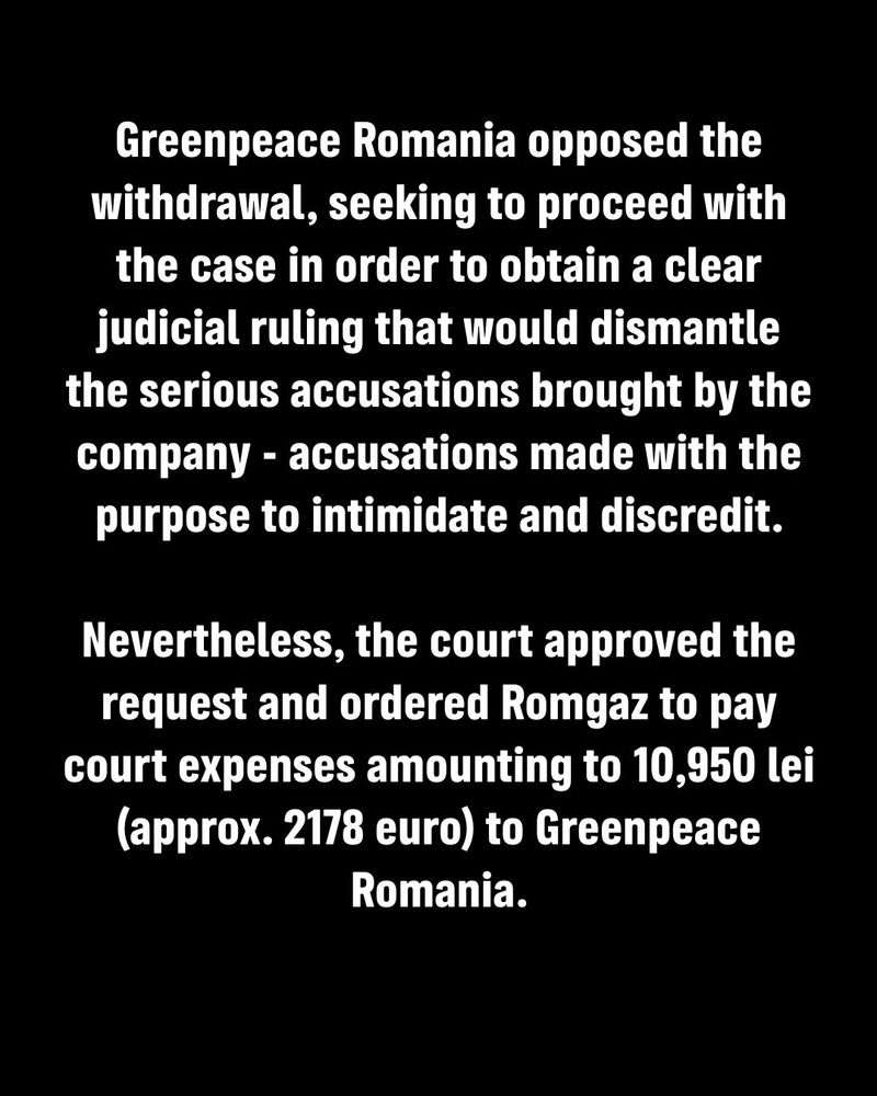 Greenpeace Romania opposed the withdrawal, seeking to proceed with the case in order to obtain a clear judicial ruling that would dismantle the serious accusations brought by the company - accusations made with the purpose to intimidate and discredit.

Nevertheless, the court approved the request and ordered Romgaz to pay court expenses amounting to 10,950 lei (approx. 2178 euro) to Greenpeace Romania.