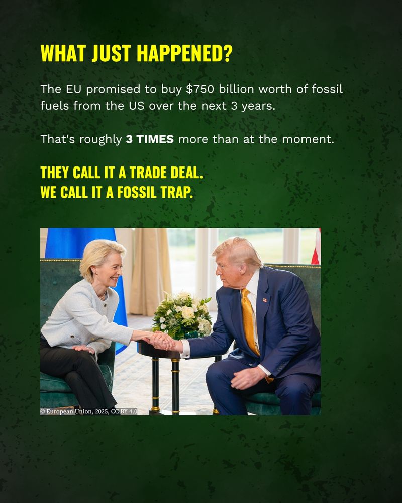 What just happened?
The EU promised to buy $750 billion worth of fossil fuels from the US over the next 3 years. That's roughly 3 TIMES more than at the moment.
They call it a trade deal. We call it a fossil trap.