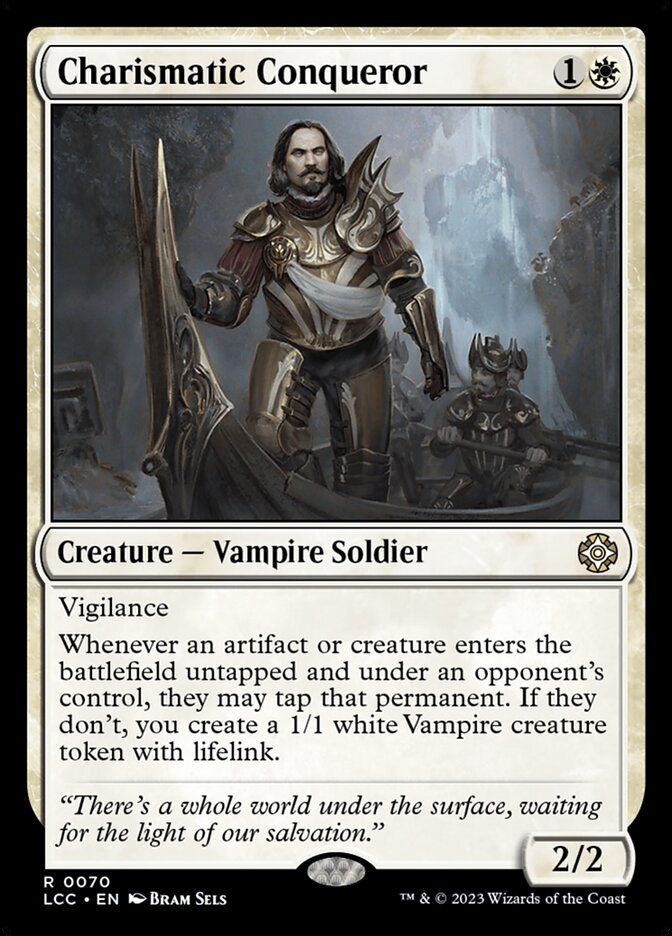 Charismatic Conqueror
{1}{W}
Creature — Vampire Soldier

Vigilance

Whenever an artifact or creature an opponent controls enters untapped, they may tap that permanent. If they don’t, you create a 1/1 white Vampire creature token with lifelink.

“There’s a whole world under the surface, waiting for the light of our salvation.”

2/2
Illustrated by Bram Sels