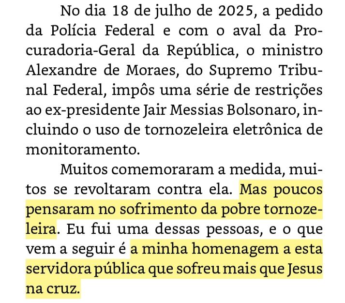 No dia 18 de julho de 2025, a pedido da Polícia Federal e com o aval da Procuradoria-Geral da República, o ministro Alexandre de Moraes, do Supremo Tribunal Federal, impôs uma série de restrições ao ex-presidente Jair Messias Bolsonaro, incluindo o uso de tornozeleira eletrônica de monitoramento.

Muitos comemoraram a medida, muitos se revoltaram contra ela. Mas poucos pensaram no sofrimento da pobre tornozeleira. Eu fui uma dessas pessoas, e o que vem a seguir é a minha homenagem a esta servidora pública que sofreu mais que Jesus na cruz.