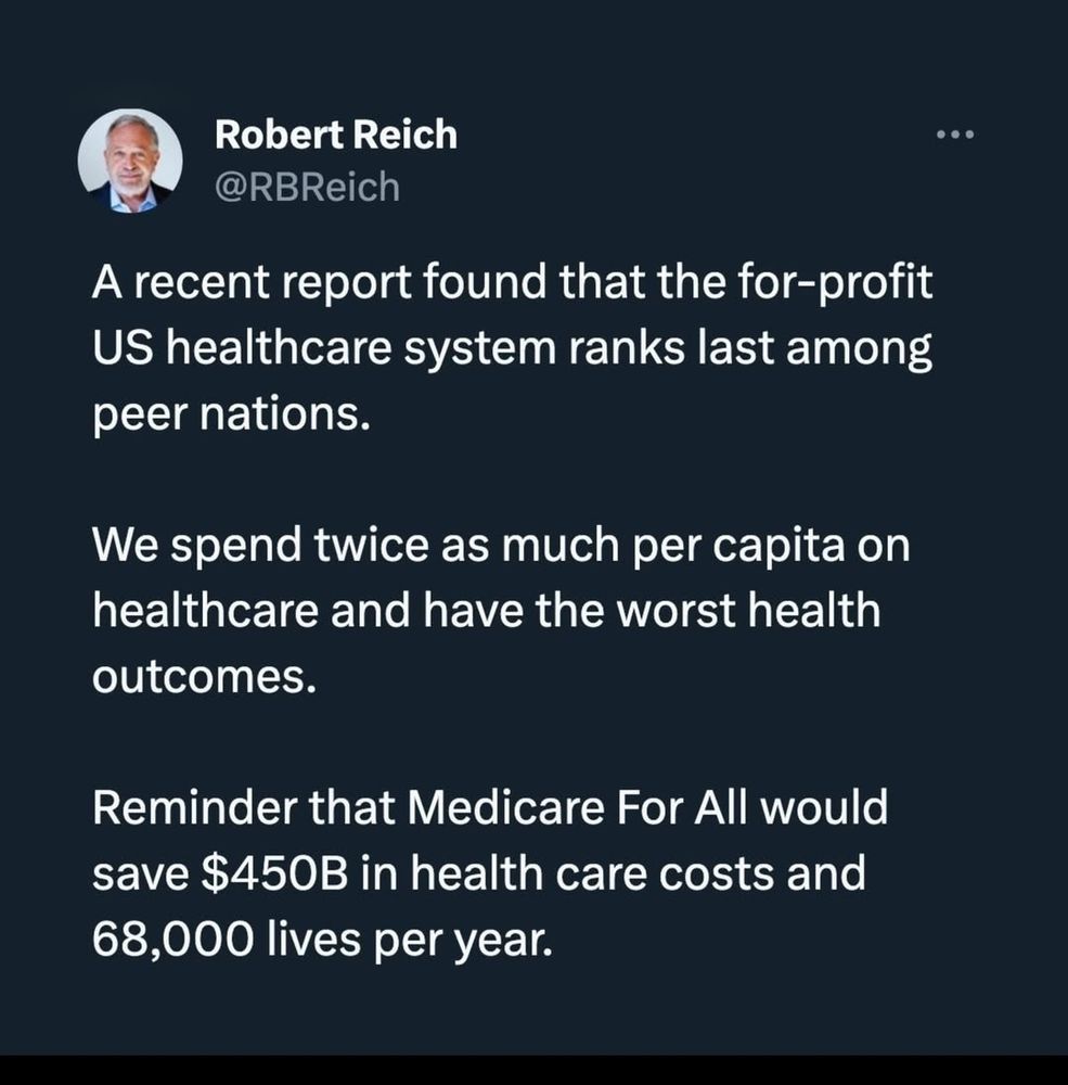 A post from Robert Reich
A recent report found that the for-profit US Healthcare system ranks last among peer nations.

We spend twice as much per capital on healthcare and have the worst health outcomes. 

Reminder that Medicare For All would save $450B in  health care costs and 68,000 lives per year.