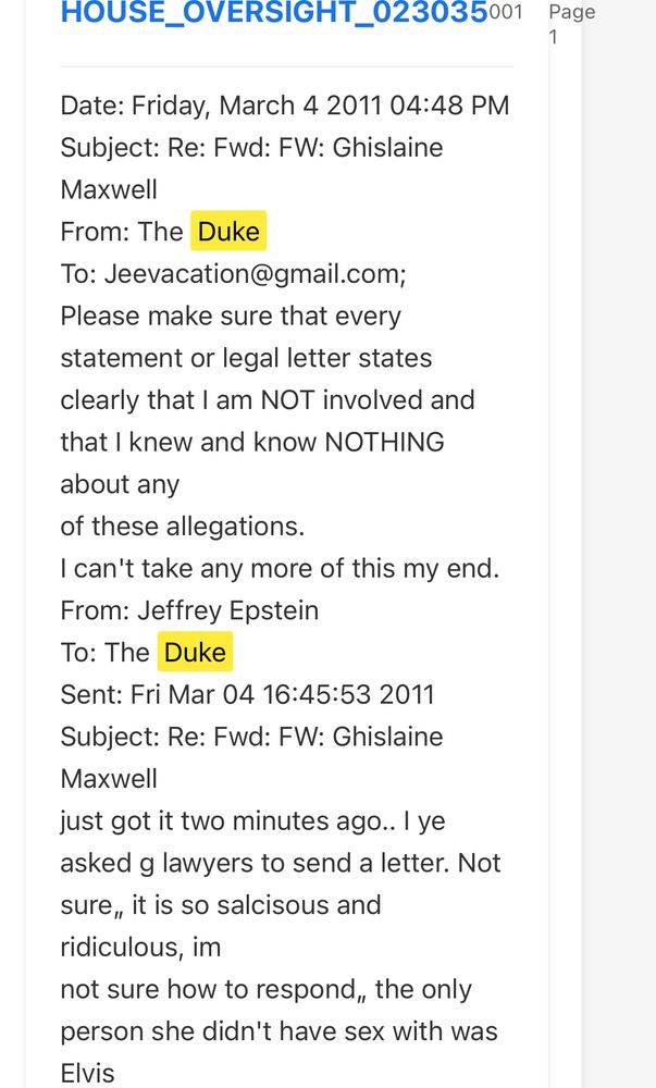 HOUSE_OVERSIGHT_023035001
Page
Date: Friday, March 4 2011 04:48 PM
Subject: Re: Fwd: FW: Ghislaine
Maxwell
From: The Duke
To: Jeevacation@gmail.com;
Please make sure that every statement or legal letter states clearly that I am NOT involved and that I knew and know NOTHING
about any of these allegations.
I can't take any more of this my end.
From: Jeffrey Epstein
To: The Duke
Sent: Fri Mar 04 16:45:53 2011
Subject: Re: Fwd: FW: Ghislaine
Maxwell
just got it two minutes ago.. I ye asked g lawyers to send a letter. Not sure, it is so salcisous and ridiculous, im
not sure how to respond, the only person she didn't have sex with was Elvis