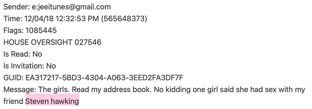 Message archive for jeeitunes@gmail.com (Jeffrey Epstein) with identifying phone characteristics, then...
Message: The girls. Read my address book. No kidding one girl said she had sex with my friend Stephen hawking