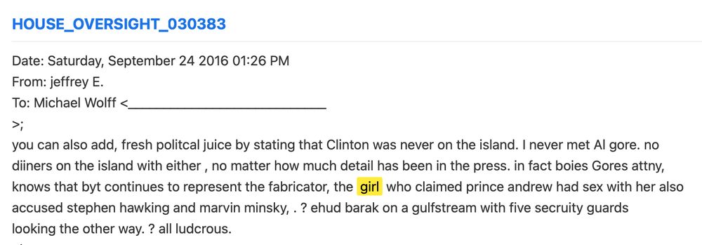 Date: Saturday, September 24 2016 01:26 PM 
From: jeffrey E.  
To: Michael Wolff <____________________________ 
>; 
you can also add, fresh politcal juice by stating that Clinton was never on the island. I never met Al gore. no 
diiners on the island with either , no matter how much detail has been in the press. in fact boies Gores attny, 
knows that byt continues to represent the fabricator, the girl who claimed prince andrew had sex with her also 
accused stephen hawking and marvin minsky, . ? ehud barak on a gulfstream with five secruity guards 
looking the other way. ? all ludcrous. 