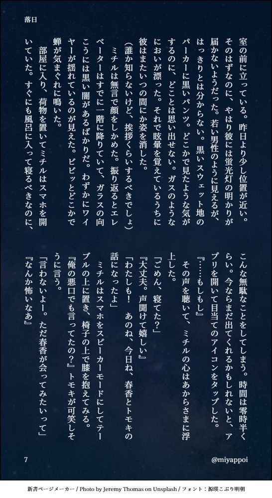 室の前に立っている。昨日より少し位置が近い。そのはずなのに、やはり彼には蛍光灯の明かりが届かないようだった。若い男性のように見えるが、はっきりとは分からない。黒いスウェット地のパーカーに黒いパンツ。どこかで見たような気がするのに、どことは思い出せない。ガスのようなにおいが漂った。それで眩暈を覚えているうちに彼はまたいつの間にか姿を消した。
（誰か知らないけど、挨拶くらいするべきでしょ）
　ミチルは無言で顔をしかめた。振り返るとエレベーターはすでに一階に降りていて、ガラスの向こうには黒い闇があるばかりだ。わずかにワイヤーが揺れているのが見えた。ビビッとどこかで蝉が気まぐれに鳴いた。
　部屋に入り、荷物を置いてミチルはスマホを開いていた。すぐにも風呂に入って寝るべきなのに、こんな無駄なことをしてしまう。時間は零時半くらい。今ならまだ出てくれるかもしれないと、アプリを開いて目当てのアイコンをタップした。
『……もしもし』
　その声を聴いて、ミチルの心はあからさまに浮上した。
「ごめん、寝てた？」
『大丈夫。声聞けて嬉しい』
「わたしも！　あのね、今日ね、春香とトモキの話になったよ」
　ミチルはスマホをスピーカーモードにしてテーブルの上に置き、椅子の上で膝を抱えてみる。
『俺の悪口でも言ってたの？』トモキが可笑しそうに言う。
「言わないよー。ただ春香が会ってみたいって」
『なんか怖いなあ』

