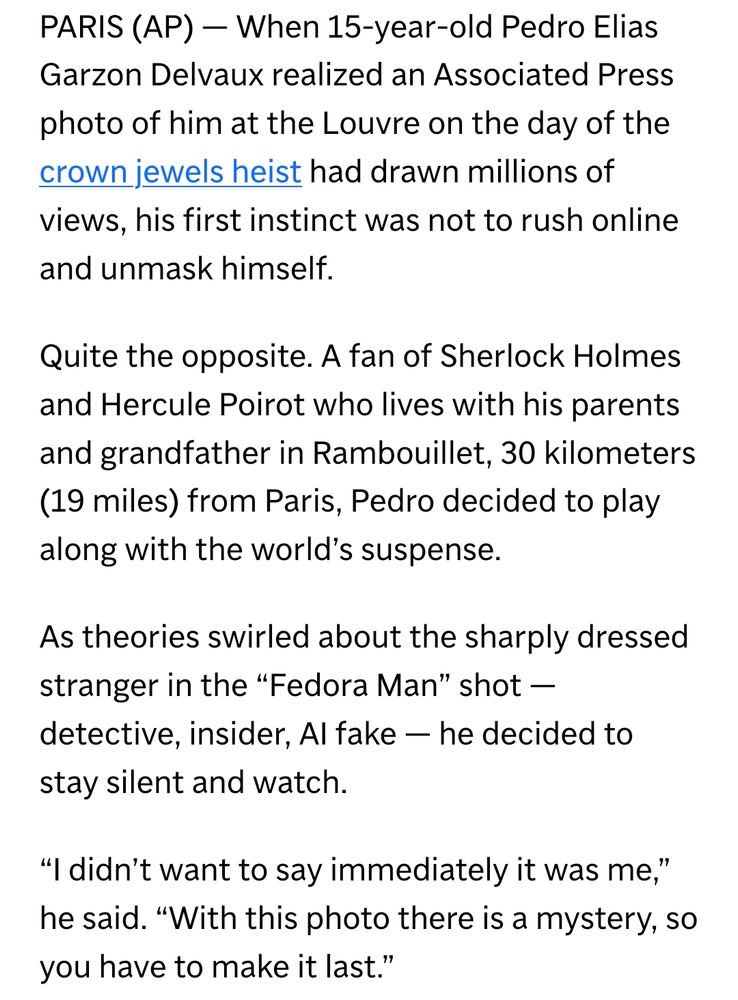 PARIS (AP) — When 15-year-old Pedro Elias Garzon Delvaux realized an Associated Press photo of him at the Louvre on the day of the crown jewels heist had drawn millions of views, his first instinct was not to rush online and unmask himself.

Quite the opposite. A fan of Sherlock Holmes and Hercule Poirot who lives with his parents and grandfather in Rambouillet, 30 kilometers (19 miles) from Paris, Pedro decided to play along with the world’s suspense.

As theories swirled about the sharply dressed stranger in the “Fedora Man” shot — detective, insider, AI fake — he decided to stay silent and watch.

“I didn’t want to say immediately it was me,” he said. “With this photo there is a mystery, so you have to make it last.”