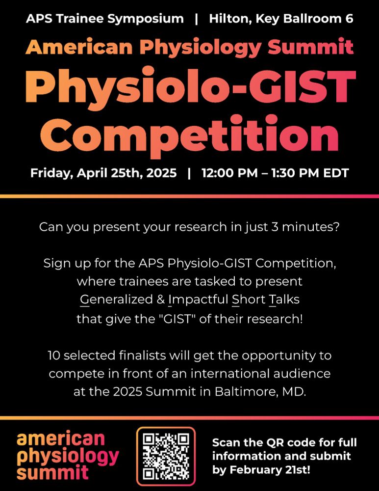 APS Physiology Summit Physiolo-GIST Competition

Friday, April 25th, 2025 | 12:00 PM – 1:30 PM EDT
APS Trainee Symposium | Hilton, Key Ballroom 6

Can you present your research in just 3 minutes?

Sign up for the APS Physiolo-GIST Competition, where trainees are tasked to present Generalized & Impactful Short Talks that give the "GIST" of their research!

10 selected finalists will get the opportunity to compete in front of an international audience at the 2025 Summit in Baltimore, MD.

Scan the QR code for full information and submit by February 21st!