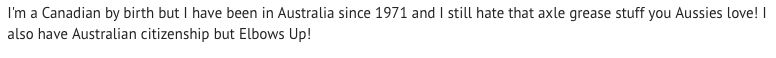Comment: I'm a Canadian by birth but I have been in Australia since 1971 and I still hate that axle grease stuff you Aussies love! I also have Australian citizenship but Elbows Up!