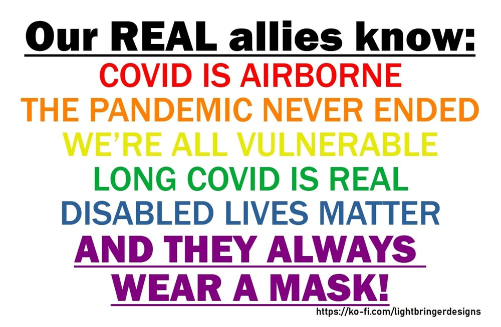 Our REAL allies know:
COVID IS AIRBORNE
THE PANDEMIC NEVER ENDED
WE'RE ALL VULNERABLE
LONG COVID IS REAL
DISABLED LIVES MATTER
AND THEY ALWAYS WEAR A MASK!
The first line is black, the others are a rainbow from red to purple.
https://ko-fi.com/lightbringerdesigns 