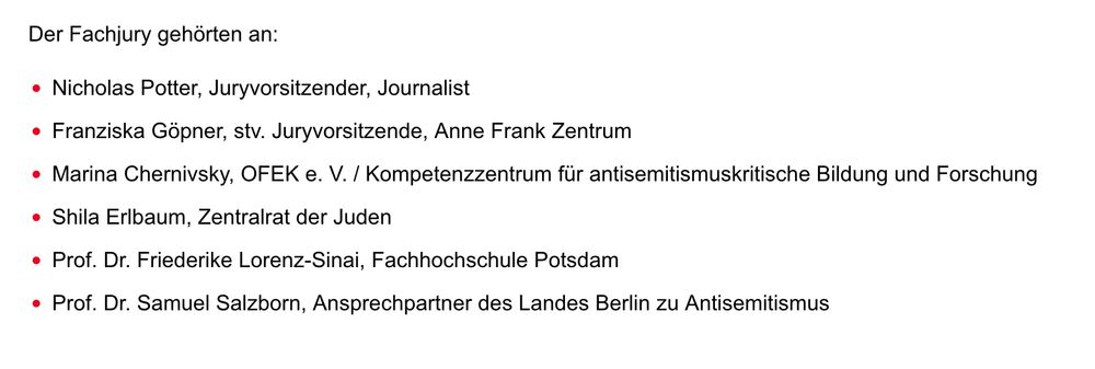  Der Fachjury gehörten an:

    Nicholas Potter, Juryvorsitzender, Journalist
    Franziska Göpner, stv. Juryvorsitzende, Anne Frank Zentrum
    Marina Chernivsky, OFEK e. V. / Kompetenzzentrum für antisemitismuskritische Bildung und Forschung
    Shila Erlbaum, Zentralrat der Juden
    Prof. Dr. Friederike Lorenz-Sinai, Fachhochschule Potsdam
    Prof. Dr. Samuel Salzborn, Ansprechpartner des Landes Berlin zu Antisemitismus
