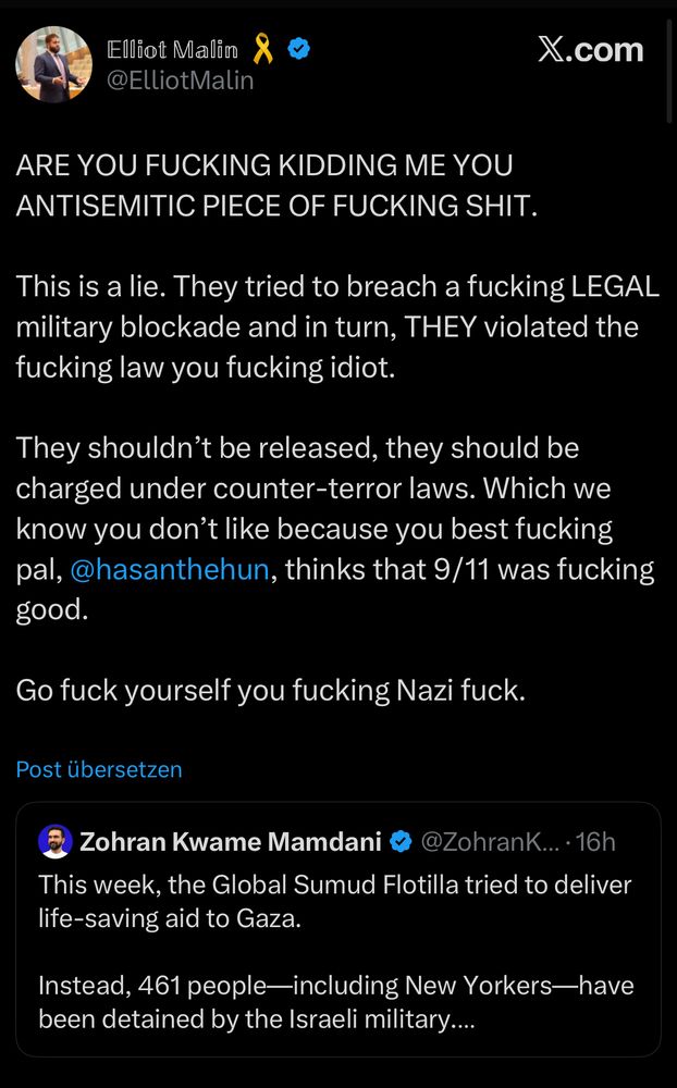 Elliot Malin to Zohran Mamdani: “ARE YOU FUCKING KIDDING ME YOU ANTISEMITIC PIECE OF FUCKING SHIT.
This is a lie. They tried to breach a fucking LEGAL military blockade and in turn, THEY violated the fucking law you fucking idiot.
They shouldn't be released, they should be charged under counter-terror laws. Which we know you don't like because you best fucking pal, @hasanthehun, thinks that 9/11 was fucking good.
Go fuck yourself you fucking Nazi fuck.”