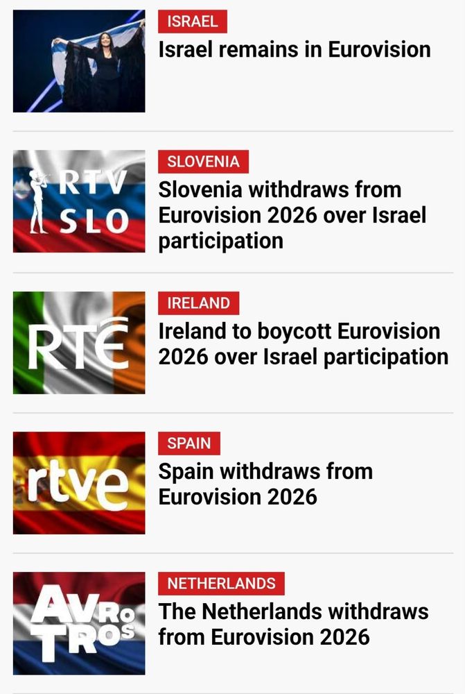 Screen shot of eurovision news- the first thumbnail is of the Israeli contestant from 2025's contest. The rest are the broadcasters' names over the countries' flags.

Israel remains in Eurovision 
Slovenia withdraws from Eurovision 2025 over Israel participation 

Ireland to boycott Eurovision 2026 over Israel participation 

Spain withdraws from Eurovision 2026

The Netherlands withdraws from Eurovision 2026.