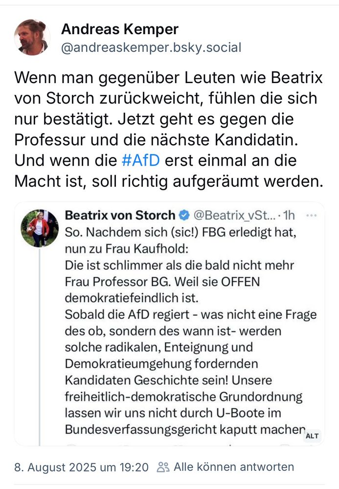 Andreas Kemper
@andreaskemper.bsky.social

Wenn man gegenüber Leuten wie Beatrix von Storch zurückweicht, fühlen die sich nur bestätigt. Jetzt geht es gegen die Professur und die nächste Kandidatin.
Und wenn die #AfD erst einmal an die Macht ist, soll richtig aufgeräumt werden.


Beatrix von Storch • @Beatrix_vSt... • 1h So. 

Nachdem sich (sic!) FBG erledigt hat, nun zu Frau Kaufhold. Die ist schlimmer als die bald nicht mehr Frau Professor BG. Weil sie OFFEN demokratiefeindlich ist.
Sobald die AfD regiert - was nicht eine Frage des ob, sondern des wann ist- werden solche radikalen, Enteignung und Demokratieumgehung fordernden Kandidaten Geschichte sein! Unsere freiheitlich-demokratische Grundordnung lassen wir uns nicht durch U-Boote im Bundesverfassungsgericht kaputt machen


8. August 2025 um 19:20 & Alle können antworten