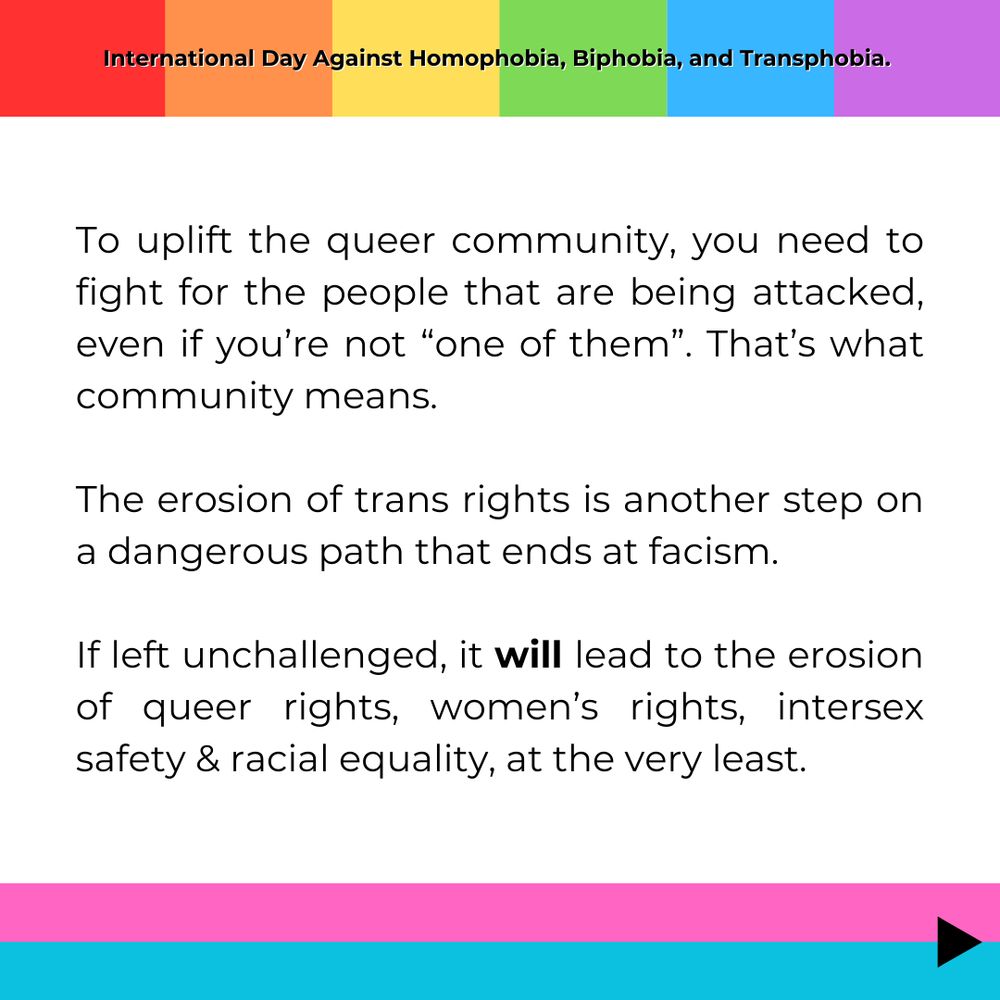 To uplift the queer community, you need to fight for the people that are being attacked, even if you’re not “one of them”. That’s what community means.

The erosion of trans rights is another step on a dangerous path that ends at facism.

If left unchallenged, it will lead to the erosion of queer rights, women’s rights, intersex safety & racial equality, at the very least.