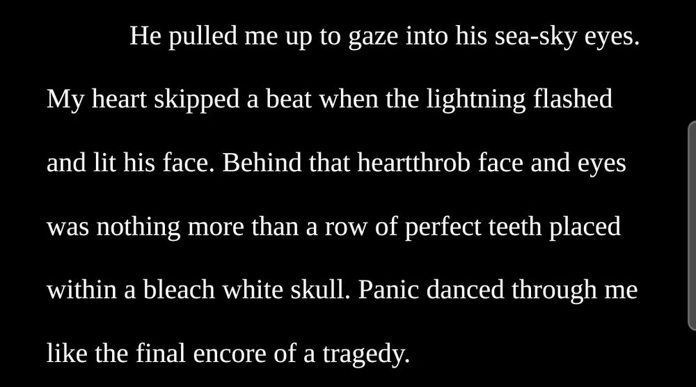 He pulled me up to gaze into his sea-sky eyes. My heart skipped a beat when the lightning flashed and lit his face. Behind that heartthrob face and eyes was nothing more than a row of perfect teeth placed within a bleach white skull. Panic danced through me like the final encore of a tragedy. 