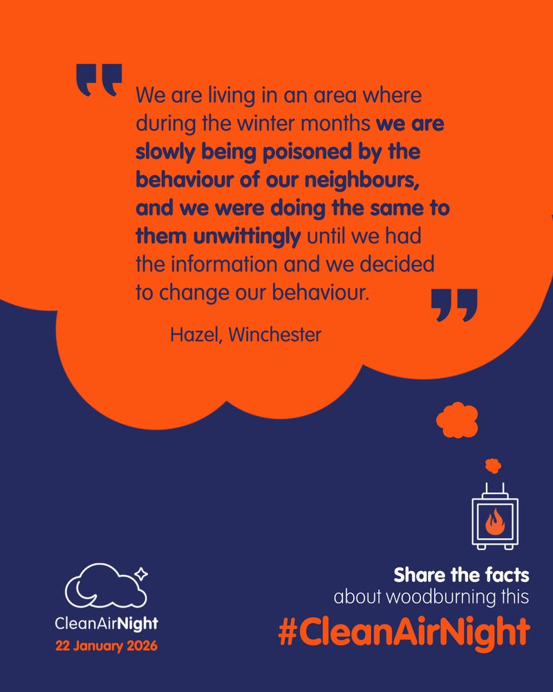 “We are living in an area where during the winter months we are slowly being poisoned by the behaviour of our neighbours, and we were doing the same to them unwittingly until we had the information and we decided to change our behaviour.” Hazel, Winchester. 